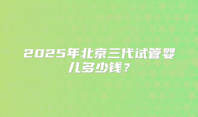 2025年北京三代试管婴儿多少钱？
