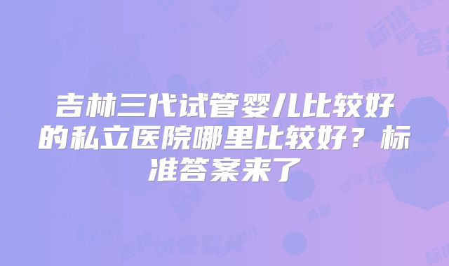 吉林三代试管婴儿比较好的私立医院哪里比较好？标准答案来了