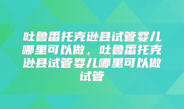 吐鲁番托克逊县试管婴儿哪里可以做，吐鲁番托克逊县试管婴儿哪里可以做试管