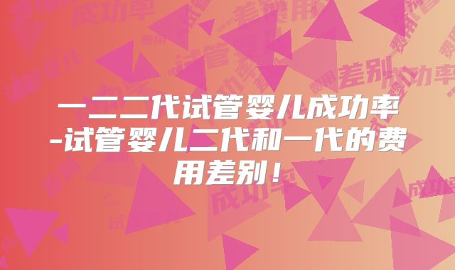 一二二代试管婴儿成功率-试管婴儿二代和一代的费用差别！