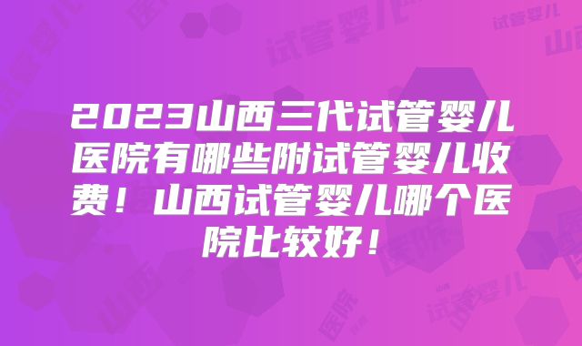 2023山西三代试管婴儿医院有哪些附试管婴儿收费！山西试管婴儿哪个医院比较好！