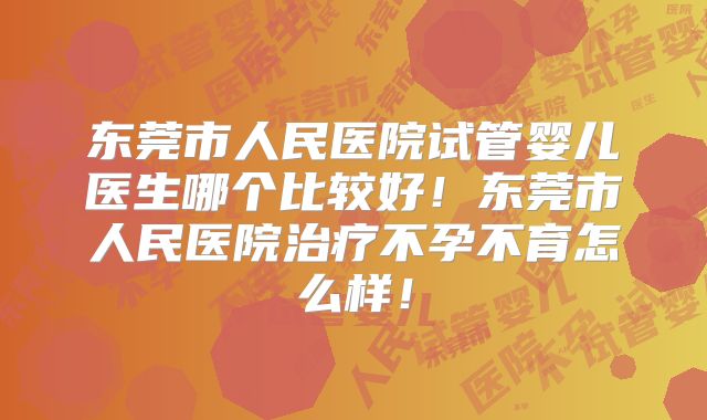 东莞市人民医院试管婴儿医生哪个比较好!东莞市人民医院治疗不孕不育怎么样!