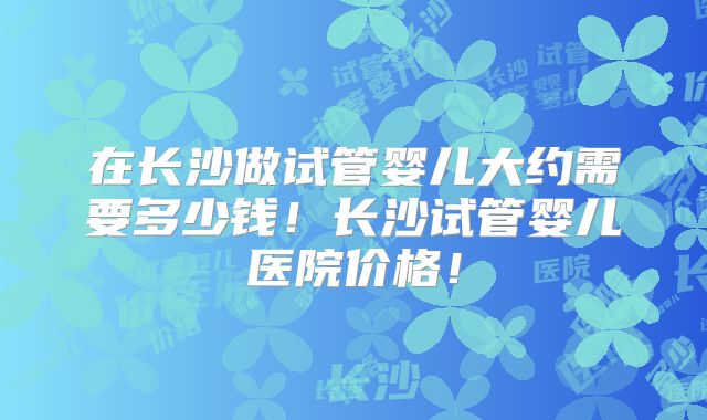 在长沙做试管婴儿大约需要多少钱!长沙试管婴儿医院价格!