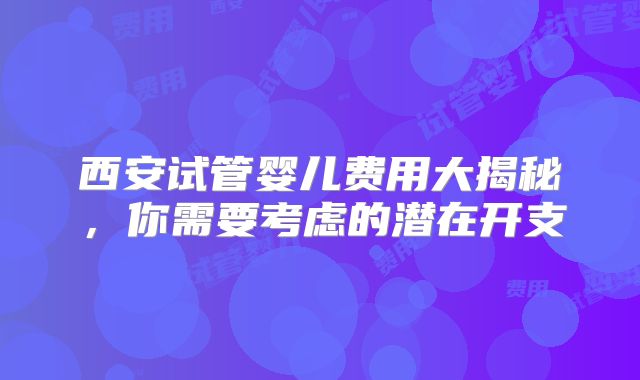 西安试管婴儿费用大揭秘，你需要考虑的潜在开支