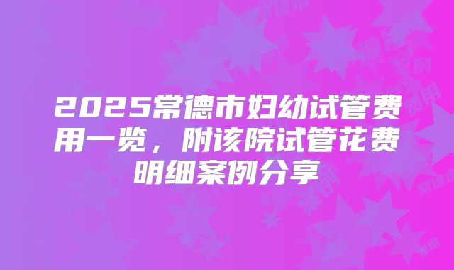 2025常德市妇幼试管费用一览，附该院试管花费明细案例分享
