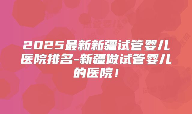 2025最新新疆试管婴儿医院排名-新疆做试管婴儿的医院！