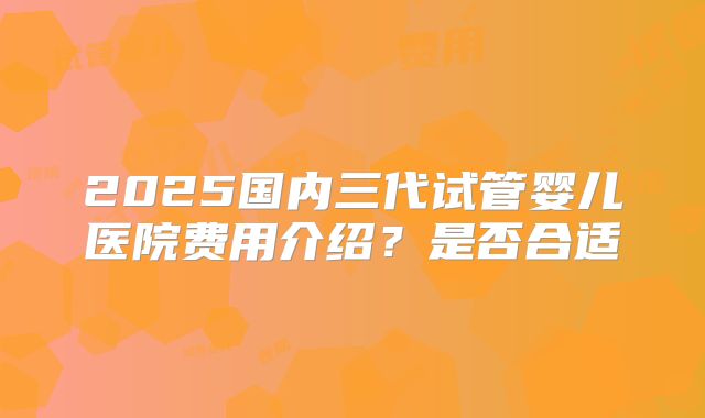 2025国内三代试管婴儿医院费用介绍？是否合适