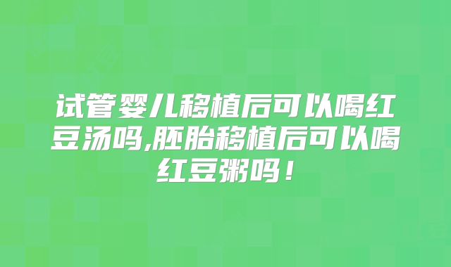 试管婴儿移植后可以喝红豆汤吗,胚胎移植后可以喝红豆粥吗！