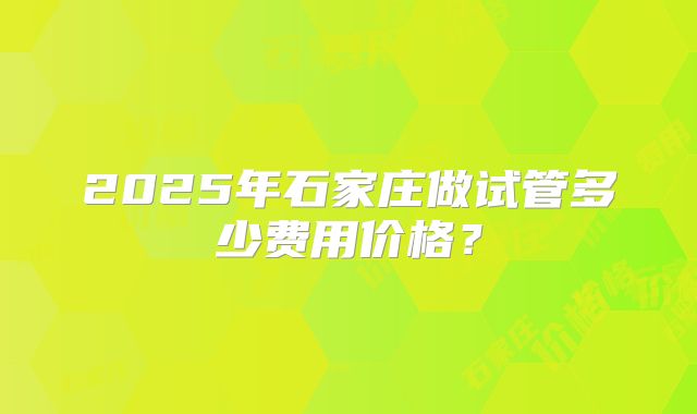 2025年石家庄做试管多少费用价格?