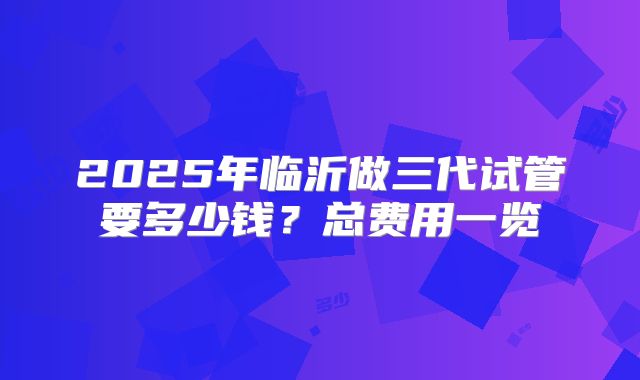 2025年临沂做三代试管要多少钱？总费用一览