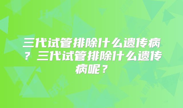三代试管排除什么遗传病?三代试管排除什么遗传病呢?