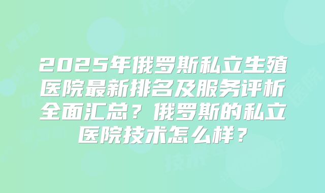 2025年俄罗斯私立生殖医院最新排名及服务评析全面汇总？俄罗斯的私立医院技术怎么样？