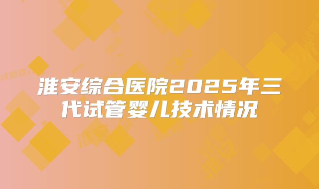 淮安综合医院2025年三代试管婴儿技术情况