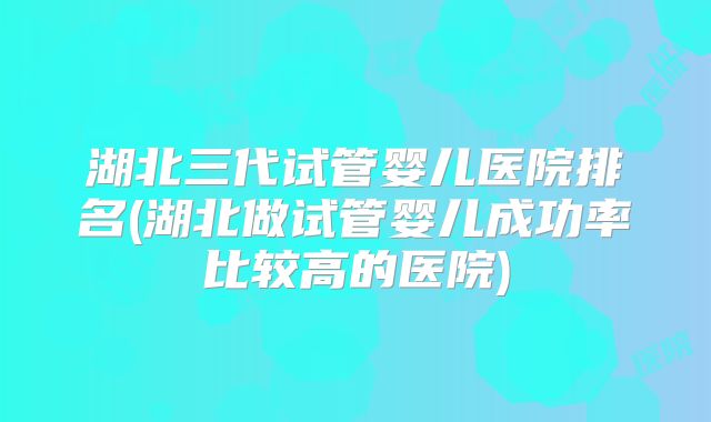 湖北三代试管婴儿医院排名(湖北做试管婴儿成功率比较高的医院)