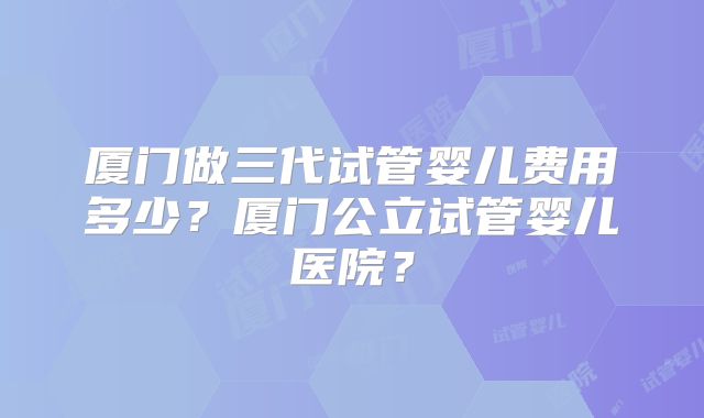 厦门做三代试管婴儿费用多少？厦门公立试管婴儿医院？