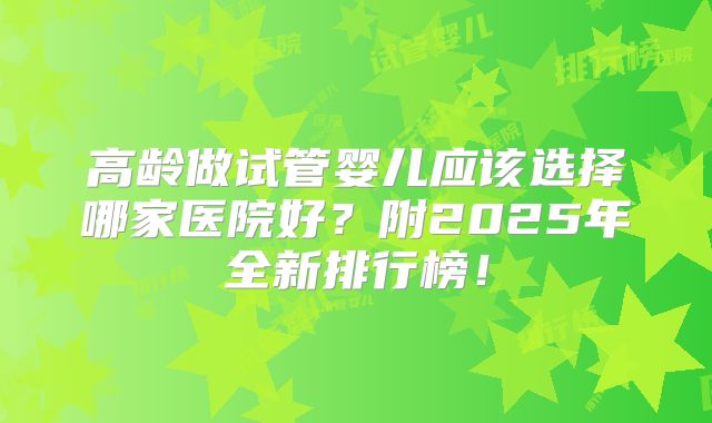 高龄做试管婴儿应该选择哪家医院好？附2025年全新排行榜！