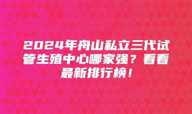 2024年舟山私立三代试管生殖中心哪家强？看看最新排行榜！