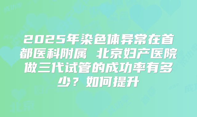2025年染色体异常在首都医科附属 北京妇产医院做三代试管的成功率有多少?如何提升