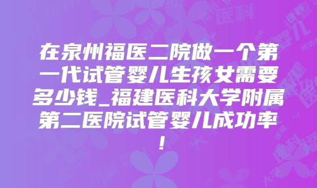 在泉州福医二院做一个第一代试管婴儿生孩女需要多少钱_福建医科大学附属第二医院试管婴儿成功率！
