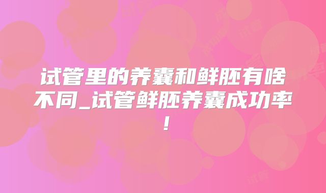 试管里的养囊和鲜胚有啥不同_试管鲜胚养囊成功率！