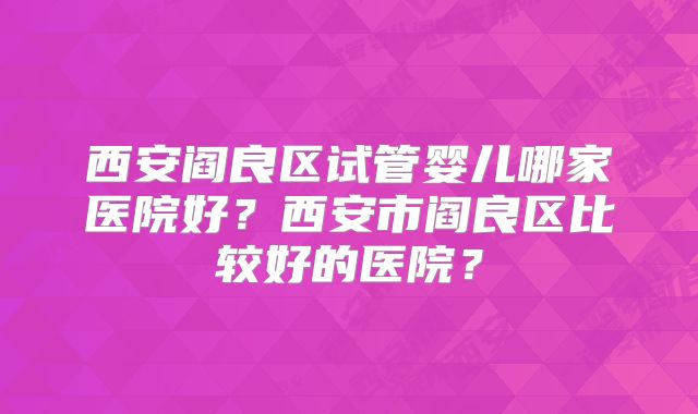 西安阎良区试管婴儿哪家医院好？西安市阎良区比较好的医院？