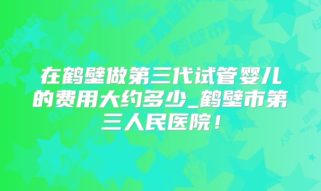 在鹤壁做第三代试管婴儿的费用大约多少_鹤壁市第三人民医院！