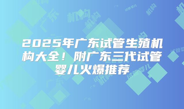 2025年广东试管生殖机构大全!附广东三代试管婴儿火爆推荐