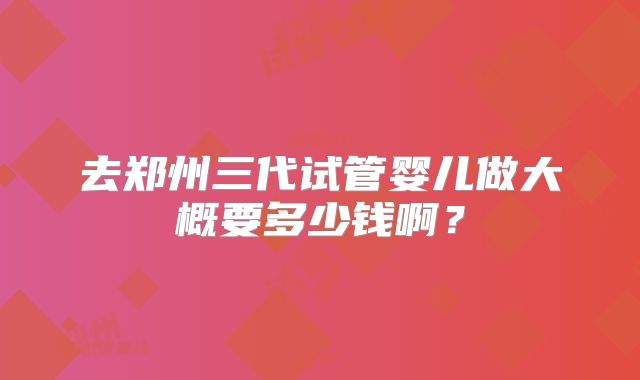 去郑州三代试管婴儿做大概要多少钱啊？