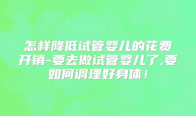 怎样降低试管婴儿的花费开销-要去做试管婴儿了,要如何调理好身体！