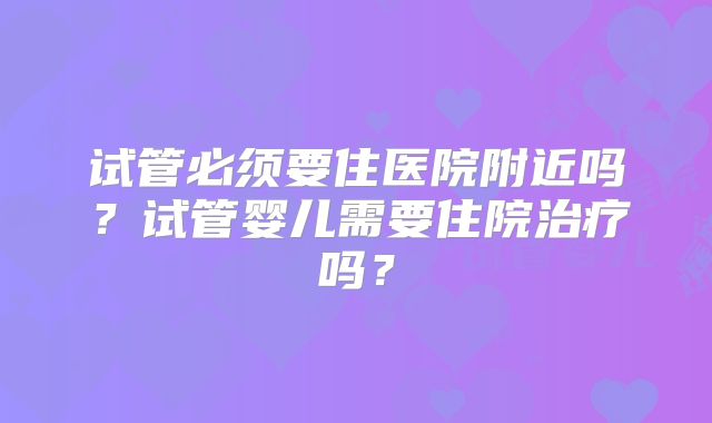 试管必须要住医院附近吗？试管婴儿需要住院治疗吗？