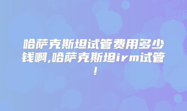 哈萨克斯坦试管费用多少钱啊,哈萨克斯坦irm试管！