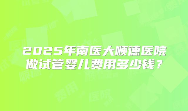 2025年南医大顺德医院做试管婴儿费用多少钱？