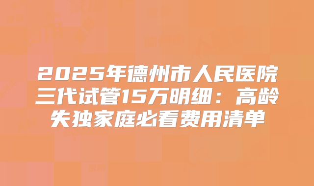 2025年德州市人民医院三代试管15万明细：高龄失独家庭必看费用清单