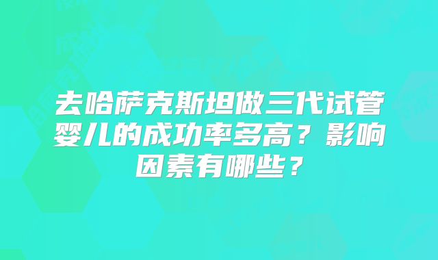 去哈萨克斯坦做三代试管婴儿的成功率多高？影响因素有哪些？