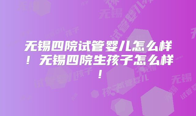 无锡四院试管婴儿怎么样！无锡四院生孩子怎么样！