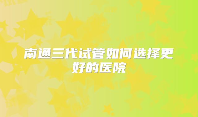 南通三代试管如何选择更好的医院