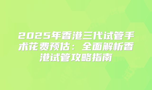 2025年香港三代试管手术花费预估：全面解析香港试管攻略指南