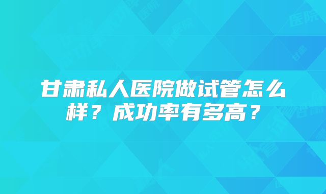 甘肃私人医院做试管怎么样?成功率有多高?
