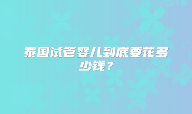 泰国试管婴儿到底要花多少钱？