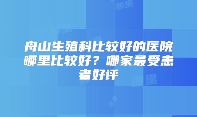 舟山生殖科比较好的医院哪里比较好？哪家最受患者好评