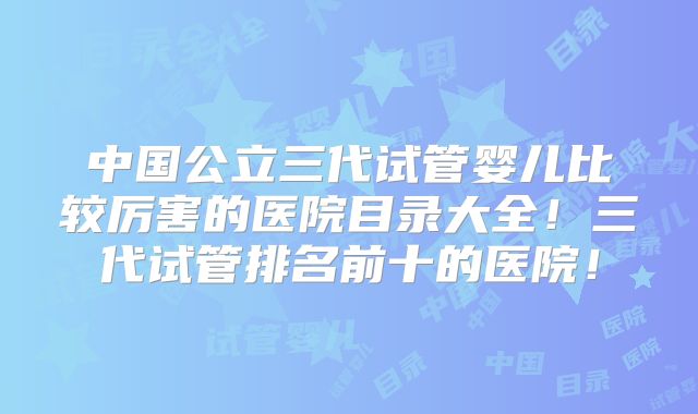 中国公立三代试管婴儿比较厉害的医院目录大全！三代试管排名前十的医院！