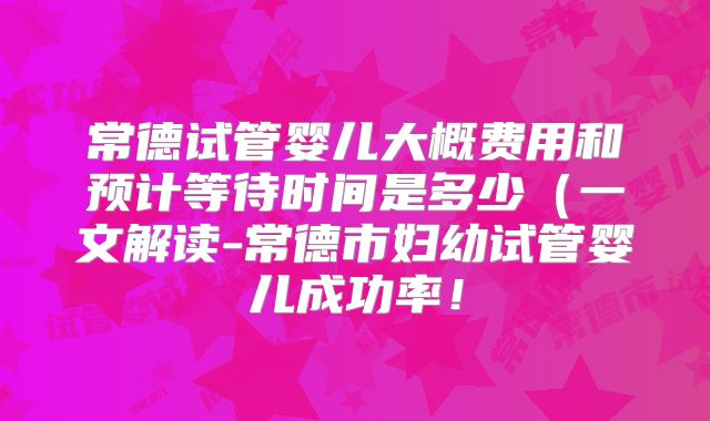 常德试管婴儿大概费用和预计等待时间是多少(一文解读-常德市妇幼试管婴儿成功率!