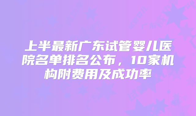 上半最新广东试管婴儿医院名单排名公布，10家机构附费用及成功率