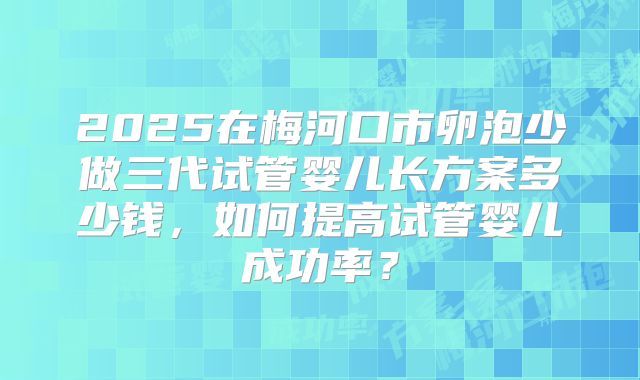 2025在梅河口市卵泡少做三代试管婴儿长方案多少钱,如何提高试管婴儿成功率?