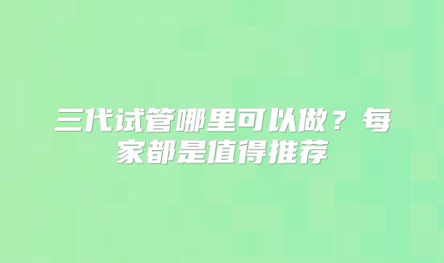 三代试管哪里可以做？每家都是值得推荐