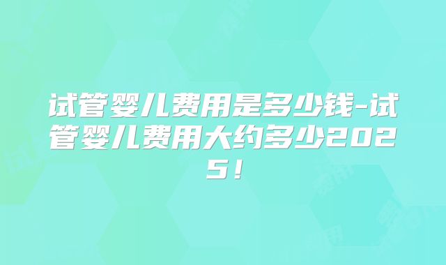 试管婴儿费用是多少钱-试管婴儿费用大约多少2025！