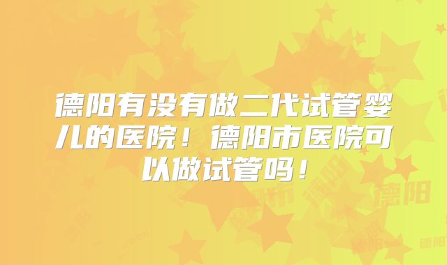 德阳有没有做二代试管婴儿的医院！德阳市医院可以做试管吗！