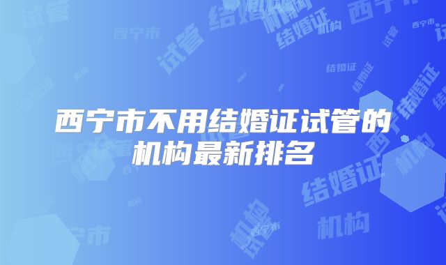 西宁市不用结婚证试管的机构最新排名