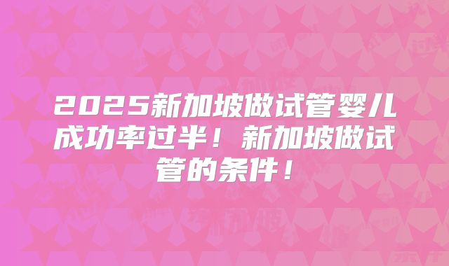 2025新加坡做试管婴儿成功率过半！新加坡做试管的条件！