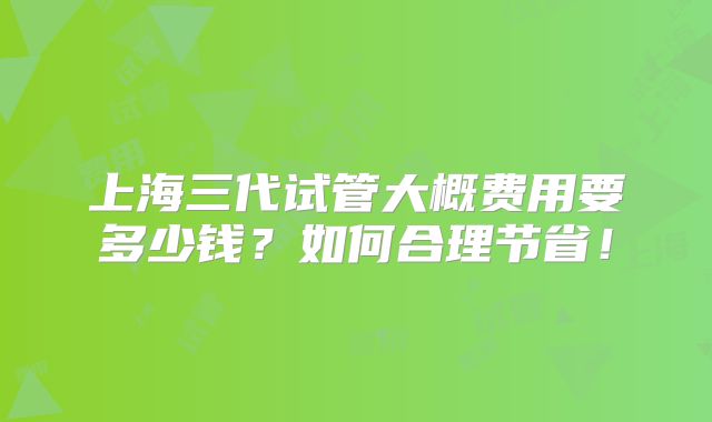 上海三代试管大概费用要多少钱？如何合理节省！